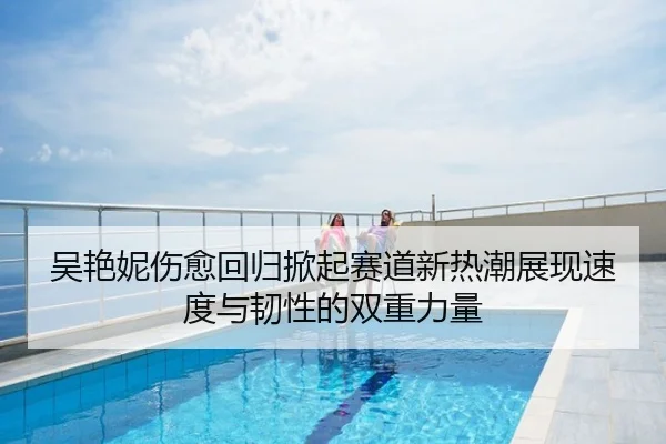 吴艳妮伤愈回归掀起赛道新热潮展现速度与韧性的双重力量