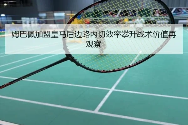 姆巴佩加盟皇马后边路内切效率攀升战术价值再观察