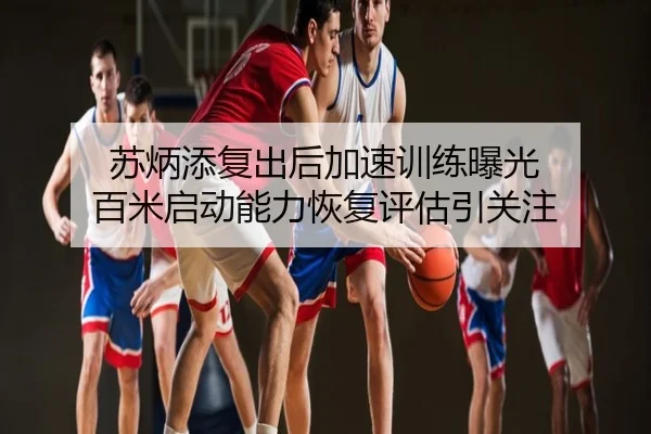 苏炳添复出后加速训练曝光 百米启动能力恢复评估引关注