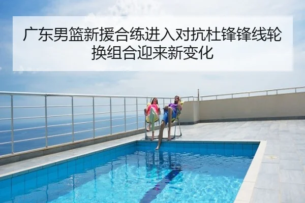 广东男篮新援合练进入对抗杜锋锋线轮换组合迎来新变化