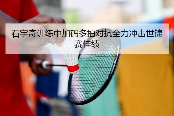 石宇奇训练中加码多拍对抗全力冲击世锦赛佳绩