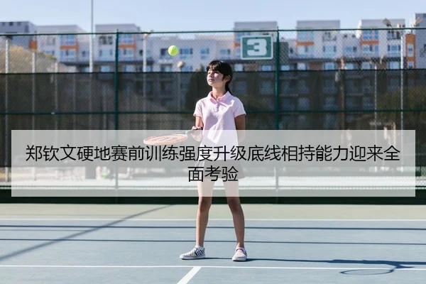 郑钦文硬地赛前训练强度升级底线相持能力迎来全面考验