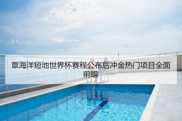 覃海洋短池世界杯赛程公布后冲金热门项目全面前瞻
