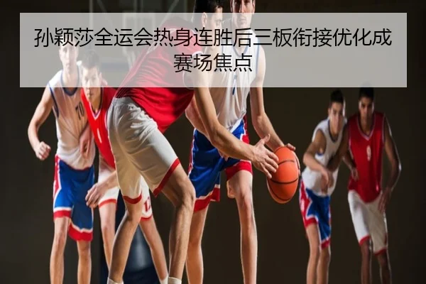 孙颖莎全运会热身连胜后三板衔接优化成赛场焦点